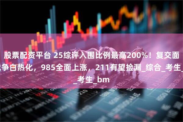 股票配资平台 25综评入围比例最高200%！复交面试竞争白热化，985全面上涨，211有望捡漏_综合_考生_bm