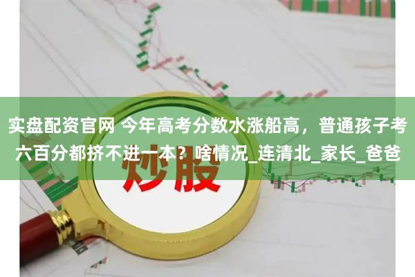 实盘配资官网 今年高考分数水涨船高，普通孩子考六百分都挤不进一本？啥情况_连清北_家长_爸爸