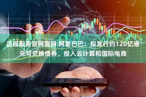 正规配资官网官网 阿里巴巴：拟发行约120亿港元可交换债券，投入云计算和国际电商