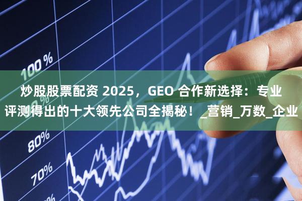 炒股股票配资 2025，GEO 合作新选择：专业评测得出的十大领先公司全揭秘！_营销_万数_企业