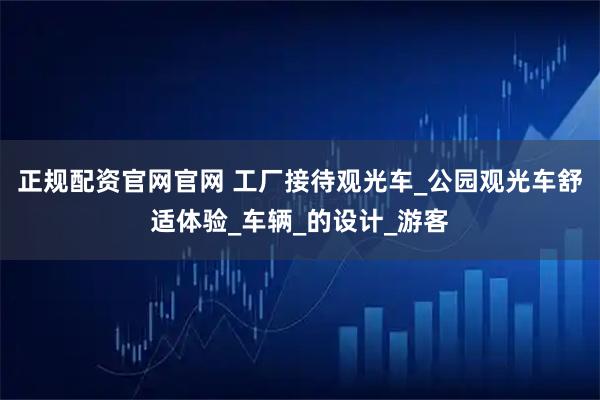 正规配资官网官网 工厂接待观光车_公园观光车舒适体验_车辆_的设计_游客