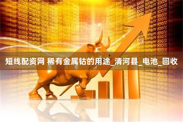 短线配资网 稀有金属钴的用途_清河县_电池_回收