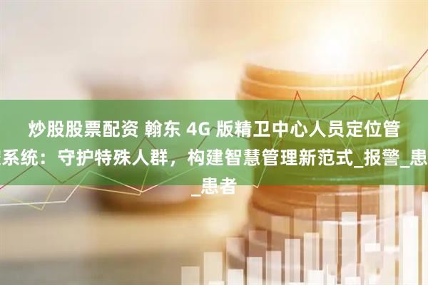炒股股票配资 翰东 4G 版精卫中心人员定位管控系统：守护特殊人群，构建智慧管理新范式_报警_患者