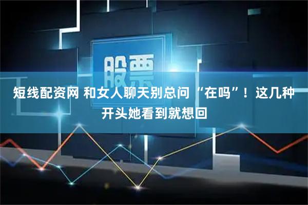 短线配资网 和女人聊天别总问 “在吗”！这几种开头她看到就想回