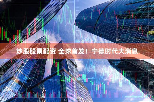 炒股股票配资 全球首发！宁德时代大消息