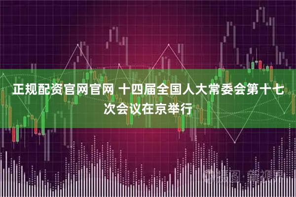 正规配资官网官网 十四届全国人大常委会第十七次会议在京举行