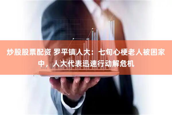 炒股股票配资 罗平镇人大：七旬心梗老人被困家中，人大代表迅速行动解危机