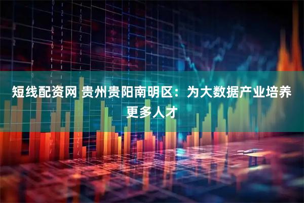 短线配资网 贵州贵阳南明区：为大数据产业培养更多人才