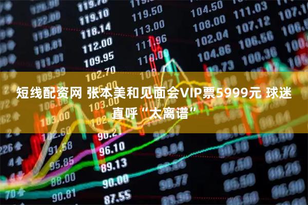 短线配资网 张本美和见面会VIP票5999元 球迷直呼“太离谱”