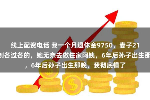 线上配资电话 我一个月退休金9750，妻子2140，我坚持AA制各过各的，她无奈去做住家阿姨，6年后孙子出生那晚，我彻底懵了