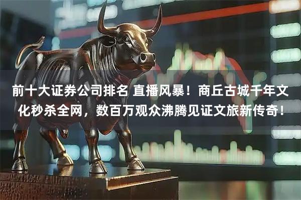 前十大证券公司排名 直播风暴！商丘古城千年文化秒杀全网，数百万观众沸腾见证文旅新传奇！
