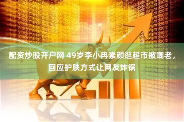 配资炒股开户网 49岁李小冉素颜逛超市被嘲老，回应护肤方式让网友炸锅